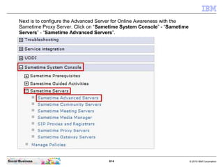 814 © 2010 IBM CorporationSocial Business
Next is to configure the Advanced Server for Online Awareness with the
Sametime Proxy Server. Click on “Sametime System Console” - “Sametime
Servers” - “Sametime Advanced Servers”.
 