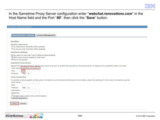 816 © 2010 IBM CorporationSocial Business
In the Sametime Proxy Server configuration enter “webchat.renovations.com” in the
Host Name field and the Port “80”. then click the “Save” button.
 