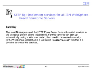 817 © 2010 IBM CorporationSocial Business
Summary
The most Nodeagents and the HTTP Proxy Server have not created services in
the Windows System during installations. For this services can start up
automatically during a Windows restart, then need to be created manually.
In the WebSphere installation is a tool called „wasservice.exe“ with that it is
possible to create this services.
STEP 8g: Implement services for all IBM WebSphere
based Sametime Servers
 