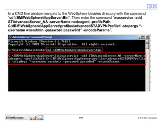 819 © 2010 IBM CorporationSocial Business
In a CMD line window navigate to the WebSphere binaries directory with the command
“cd IBMWebSphereAppServerBin”. Then enter the command “wasservice -add
STAdvancedServer_NA -serverName nodeagent -profilePath
C:IBMWebSphereAppServerprofilesadvancedSTADVPNProfile1 -stopargs “-
username wasadmin -password passw0rd” -encodeParams”.
 