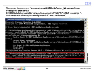 820 © 2010 IBM CorporationSocial Business
Then enter the command “wasservice -add STMediaServer_NA -serverName
nodeagent -profilePath
C:IBMWebSphereAppServerprofilessametimSTMSPNProfile1 -stopargs “-
username wasadmin -password passw0rd” -encodeParams”.
 