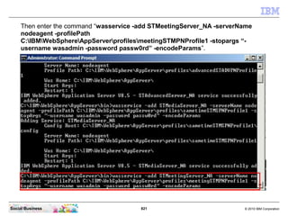 821 © 2010 IBM CorporationSocial Business
Then enter the command “wasservice -add STMeetingServer_NA -serverName
nodeagent -profilePath
C:IBMWebSphereAppServerprofilesmeetingSTMPNProfile1 -stopargs “-
username wasadmin -password passw0rd” -encodeParams”.
 