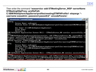 822 © 2010 IBM CorporationSocial Business
Then enter the command “wasservice -add STMeetingServer_WSP -serverName
STMeetingHttpProxy -profilePath
C:IBMWebSphereAppServerprofilesmeetingSTMPNProfile1 -stopargs “-
username wasadmin -password passw0rd” -encodeParams”.
 