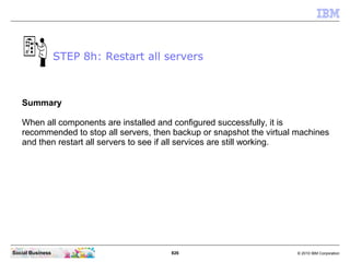 826 © 2010 IBM CorporationSocial Business
Summary
When all components are installed and configured successfully, it is
recommended to stop all servers, then backup or snapshot the virtual machines
and then restart all servers to see if all services are still working.
STEP 8h: Restart all servers
 