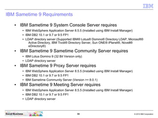 84 © 2010 IBM CorporationSocial Business
IBM Sametime 9 Requirements
● IBM Sametime 9 System Console Server requires
● IBM WebSphere Application Server 8.5.5 (Installed using IBM Install Manager)
● IBM DB2 10.1 or 9.7 or 9.5 FP1
● LDAP directory server (Supported IBM® Lotus® Domino® Directory LDAP, Microsoft®
Active Directory, IBM Tivoli® Directory Server, Sun ONE® iPlanet®, Novell®
eDirectory®)
● IBM Sametime 9 Sametime Community Server requires
● IBM Lotus Domino 9 (32 Bit Version only)
● LDAP directory server
● IBM Sametime 9 Proxy Server requires
● IBM WebSphere Application Server 8.5.5 (Installed using IBM Install Manager)
● IBM DB2 10.1 or 9.7 or 9.5 FP1
● IBM Sametime Community Server (Version >= 8.0.1)
● IBM Sametime 9 Meeting Server requires
● IBM WebSphere Application Server 8.5.5 (Installed using IBM Install Manager)
● IBM DB2 10.1 or 9.7 or 9.5 FP1
● LDAP directory server
 