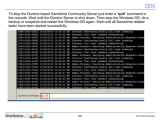 843 © 2010 IBM CorporationSocial Business
To stop the Domino based Sametime Community Server just enter a “quit” command in
the console. Wait until the Domino Server is shut down. Then stop the Windows OS, do a
backup or snapshot and restart the Windows OS again. Wait until all Sametime related
tasks have been started successfully.
 