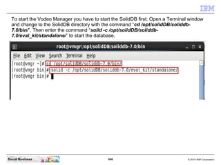 846 © 2010 IBM CorporationSocial Business
To start the Vodeo Manager you have to start the SolidDB first. Open a Terminal window
and change to the SolidDB directory with the command “cd /opt/solidDB/soliddb-
7.0/bin/”. Then enter the command “solid -c /opt/solidDB/soliddb-
7.0/eval_kit/standalone/” to start the database.
 