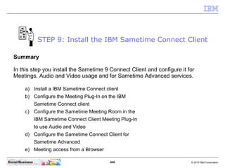 848 © 2010 IBM CorporationSocial Business
Summary
In this step you install the Sametime 9 Connect Client and configure it for
Meetings, Audio and Video usage and for Sametime Advanced services.
a) Install a IBM Sametime Connect client
b) Configure the Meeting Plug-In on the IBM
Sametime Connect client
c) Configure the Sametime Meeting Room in the
IBM Sametime Connect Client Meeting Plug-In
to use Audio and Video
d) Configure the Sametime Connect Client for
Sametime Advanced
e) Meeting access from a Browser
STEP 9: Install the IBM Sametime Connect Client
 