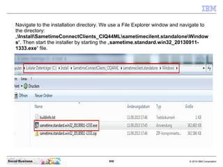 850 © 2010 IBM CorporationSocial Business
Navigate to the installation directory. We use a File Explorer window and navigate to
the directory:
„InstallSametimeConnectClients_CIQ44MLsametimecilent.standaloneWindow
s“. Then start the installer by starting the „sametime.standard.win32_20130911-
1333.exe“ file.
 