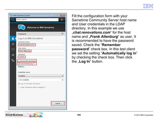 859 © 2010 IBM CorporationSocial Business
Fill the configuration form with your
Sametime Community Server host name
and User credentials in the LDAP
directory. In this example we use
„chat.renovations.com“ for the host
name and „Frank Altenburg“ as user. It
is recommended to have the password
saved. Check the “Remember
password” check box. In this test client
we set the setting “Automatically log in”
by checking the check box. Then click
the „Log In“ button.
 