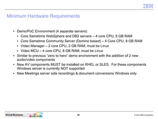 86 © 2010 IBM CorporationSocial Business
Minimum Hardware Requirements
● Demo/PoC Environment (4 separate servers)
● Core Sametime WebSphere and DB2 servers – 4 core CPU, 8 GB RAM
● Core Sametime Community Server (Domino based) – 4 Core CPU, 8 GB RAM
● Video Manager – 2 core CPU, 2 GB RAM, must be Linux
● Video MCU – 4 core CPU, 8 GB RAM, must be Linux
● Similar to previous “zero to hero” demo environment with the addition of 2 new
audio/video components
● New AV components MUST be installed on RHEL or SLES. For these components
Windows server is currently NOT supported
● New Meetings server side recordings & document conversions Windows only
 
