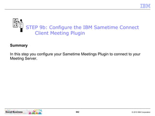 862 © 2010 IBM CorporationSocial Business
Summary
In this step you configure your Sametime Meetings Plugin to connect to your
Meeting Server.
STEP 9b: Configure the IBM Sametime Connect
Client Meeting Plugin
 