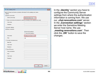 866 © 2010 IBM CorporationSocial Business
In the „Identity“ section you have to
configure the Community Server
settings from where the authentication
information is coming from. We use
our „chat.renovations.com“ server.
In the „Connection settings“ section
we enter the Sametime Meeting
Server host name. We use
„meeting.renovations.com“. Then
click the „OK“ button to save the
changes.
 