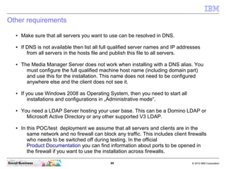 89 © 2010 IBM CorporationSocial Business
Other requirements
● Make sure that all servers you want to use can be resolved in DNS.
● If DNS is not available then list all full qualified server names and IP addresses
from all servers in the hosts file and publish this file to all servers.
● The Media Manager Server does not work when installing with a DNS alias. You
must configure the full qualified machine host name (including domain part)
and use this for the installation. This name does not need to be configured
anywhere else and the client does not see it.
● If you use Windows 2008 as Operating System, then you need to start all
installations and configurations in „Administrative mode“.
● You need a LDAP Server hosting your user base. This can be a Domino LDAP or
Microsoft Active Directory or any other supported V3 LDAP.
● In this POC/test deployment we assume that all servers and clients are in the
same network and no firewall can block any traffic. This includes client firewalls
who needs to be switched off during testing. In the official
Product Documentation you can find information about ports to be opened in
the firewall if you want to use the installation across firewalls.
 