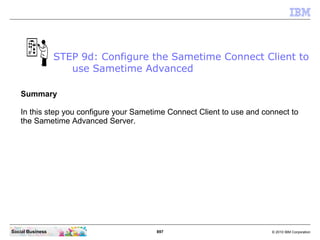 897 © 2010 IBM CorporationSocial Business
Summary
In this step you configure your Sametime Connect Client to use and connect to
the Sametime Advanced Server.
STEP 9d: Configure the Sametime Connect Client to
use Sametime Advanced
 