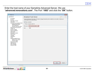 901 © 2010 IBM CorporationSocial Business
Enter the host name of your Sametime Advanced Server. We use
“advanced.renovations.com”. The Port “1883” and click the “OK” button.
 