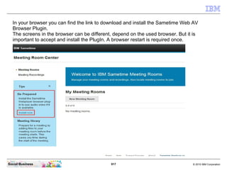 917 © 2010 IBM CorporationSocial Business
In your browser you can find the link to download and install the Sametime Web AV
Browser Plugin.
The screens in the browser can be different, depend on the used browser. But it is
important to accept and install the PlugIn. A browser restart is required once.
 