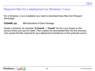 92 © 2010 IBM CorporationSocial Business
Required files for a deployment on Windows / Linux
For a Windows / Linux installation you need to download these files from Passport
Advantage:
CIQ44ML.zip IBM Sametime 9 Client Package
Create a directory, for example “C:Install”, ( “/Install” for the Linux boxes) on the
servers where you want to install. Then unpack the downloaded files into this directory.
Just unpack the files required for your deployment architecture on the particular server.
 