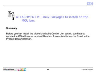 966 © 2010 IBM CorporationSocial Business
Summary
Before you can install the Video Multipoint Control Unit server, you have to
update the OS with some required libraries. A complete list can be found in the
Product Documentation.
ATTACHMENT B: Linux Packages to install on the
MCU box
 