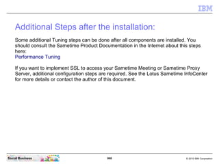 968 © 2010 IBM CorporationSocial Business
Additional Steps after the installation:
Some additional Tuning steps can be done after all components are installed. You
should consult the Sametime Product Documentation in the Internet about this steps
here:
Performance Tuning
If you want to implement SSL to access your Sametime Meeting or Sametime Proxy
Server, additional configuration steps are required. See the Lotus Sametime InfoCenter
for more details or contact the author of this document.
 