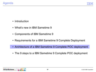 97 © 2010 IBM CorporationSocial Business
Agenda
● Introduction
● What's new in IBM Sametime 9
● Components of IBM Sametime 9
● Requirements for a IBM Sametime 9 Complete Deployment
● Architecture of a IBM Sametime 9 Complete POC deployment
● The 9 steps to a IBM Sametime 9 Complete POC deployment
 