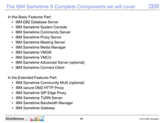 98 © 2010 IBM CorporationSocial Business
The IBM Sametime 9 Complete Components we will cover
In this Basic Features Part:
● IBM DB2 Database Server
● IBM Sametime System Console
● IBM Sametime Community Server
● IBM Sametime Proxy Server
● IBM Sametime Meeting Server
● IBM Sametime Media Manager
● IBM Sametime VMGR
● IBM Sametime VMCU
● IBM Sametime Advanced Server (optional)
● IBM Sametime Connect Client
In the Extended Features Part:
● IBM Sametime Community MUX (optional)
● IBM secure DMZ HTTP Proxy
● IBM Sametime SIP Edge Proxy
● IBM Sametime TURN Server
● IBM Sametime Bandwidth Manager
● IBM Sametime Gateway
 