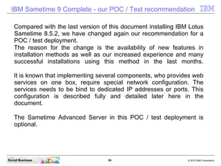 99 © 2010 IBM CorporationSocial Business
IBM Sametime 9 Complete - our POC / Test recommendation
Compared with the last version of this document installing IBM Lotus
Sametime 8.5.2, we have changed again our recommendation for a
POC / test deployment.
The reason for the change is the availability of new features in
installation methods as well as our increased experience and many
successful installations using this method in the last months.
It is known that implementing several components, who provides web
services on one box, require special network configuration. The
services needs to be bind to dedicated IP addresses or ports. This
configuration is described fully and detailed later here in the
document.
The Sametime Advanced Server in this POC / test deployment is
optional.
 