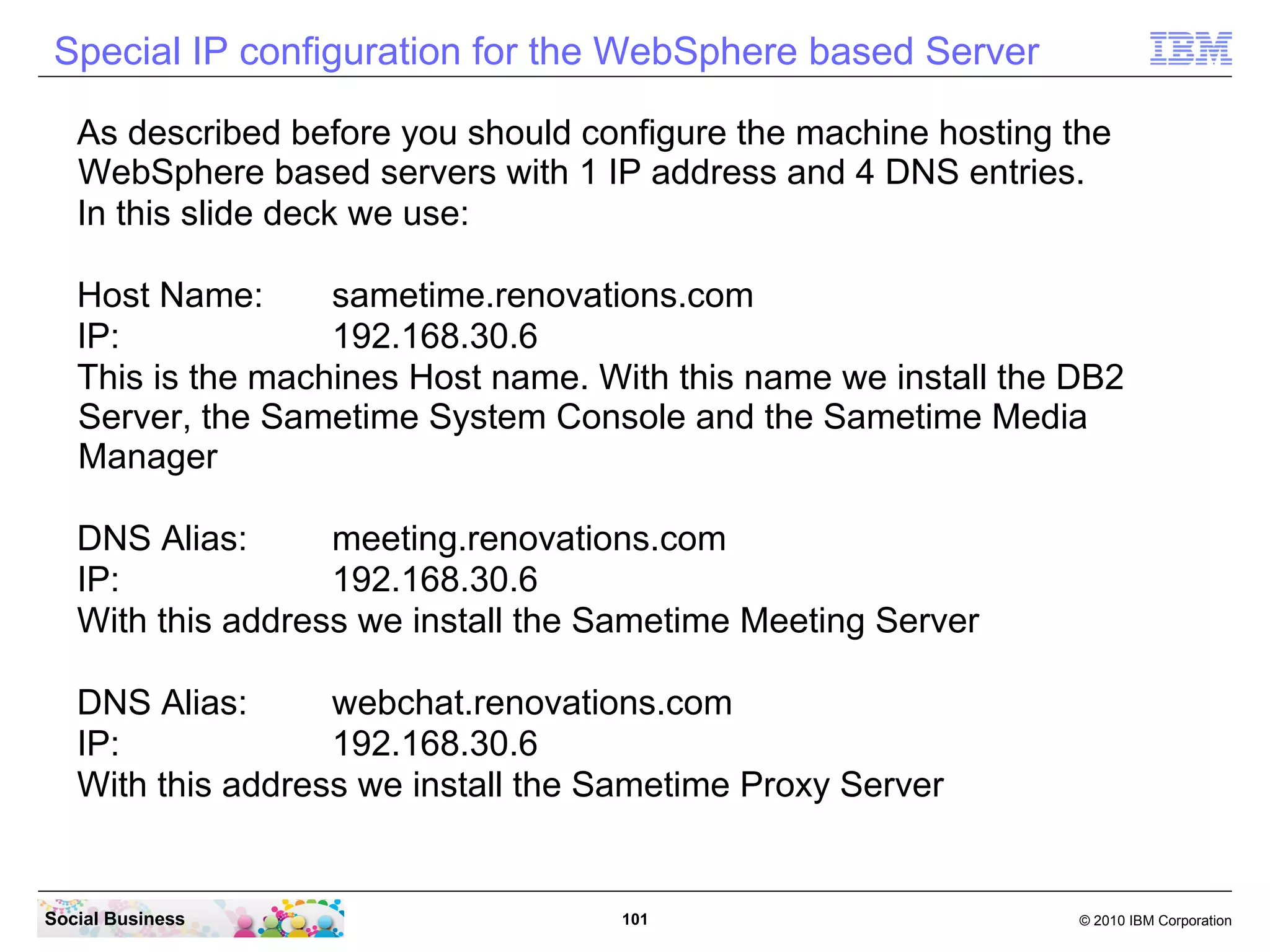 Special IP configuration for the WebSphere based Server
As described before you should configure the machine hosting the
WebSphere based servers with 1 IP address and 4 DNS entries.
In this slide deck we use:
Host Name:
sametime.renovations.com
IP:
192.168.30.6
This is the machines Host name. With this name we install the DB2
Server, the Sametime System Console and the Sametime Media
Manager
DNS Alias:
meeting.renovations.com
IP:
192.168.30.6
With this address we install the Sametime Meeting Server
DNS Alias:
webchat.renovations.com
IP:
192.168.30.6
With this address we install the Sametime Proxy Server

Social Business

101

© 2010 IBM Corporation

 