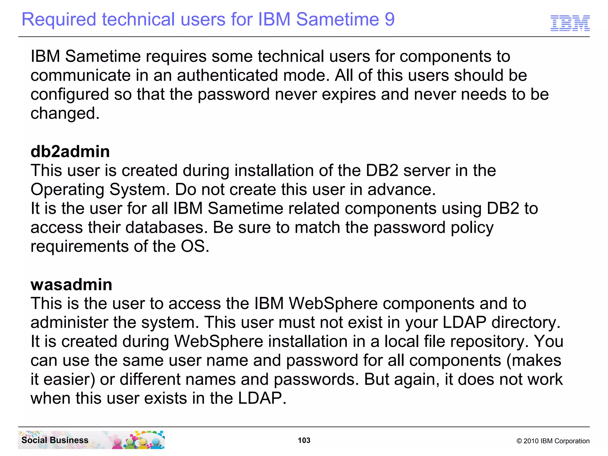 Required technical users for IBM Sametime 9
IBM Sametime requires some technical users for components to
communicate in an authenticated mode. All of this users should be
configured so that the password never expires and never needs to be
changed.
db2admin
This user is created during installation of the DB2 server in the
Operating System. Do not create this user in advance.
It is the user for all IBM Sametime related components using DB2 to
access their databases. Be sure to match the password policy
requirements of the OS.
wasadmin
This is the user to access the IBM WebSphere components and to
administer the system. This user must not exist in your LDAP directory.
It is created during WebSphere installation in a local file repository. You
can use the same user name and password for all components (makes
it easier) or different names and passwords. But again, it does not work
when this user exists in the LDAP.
Social Business

103

© 2010 IBM Corporation

 