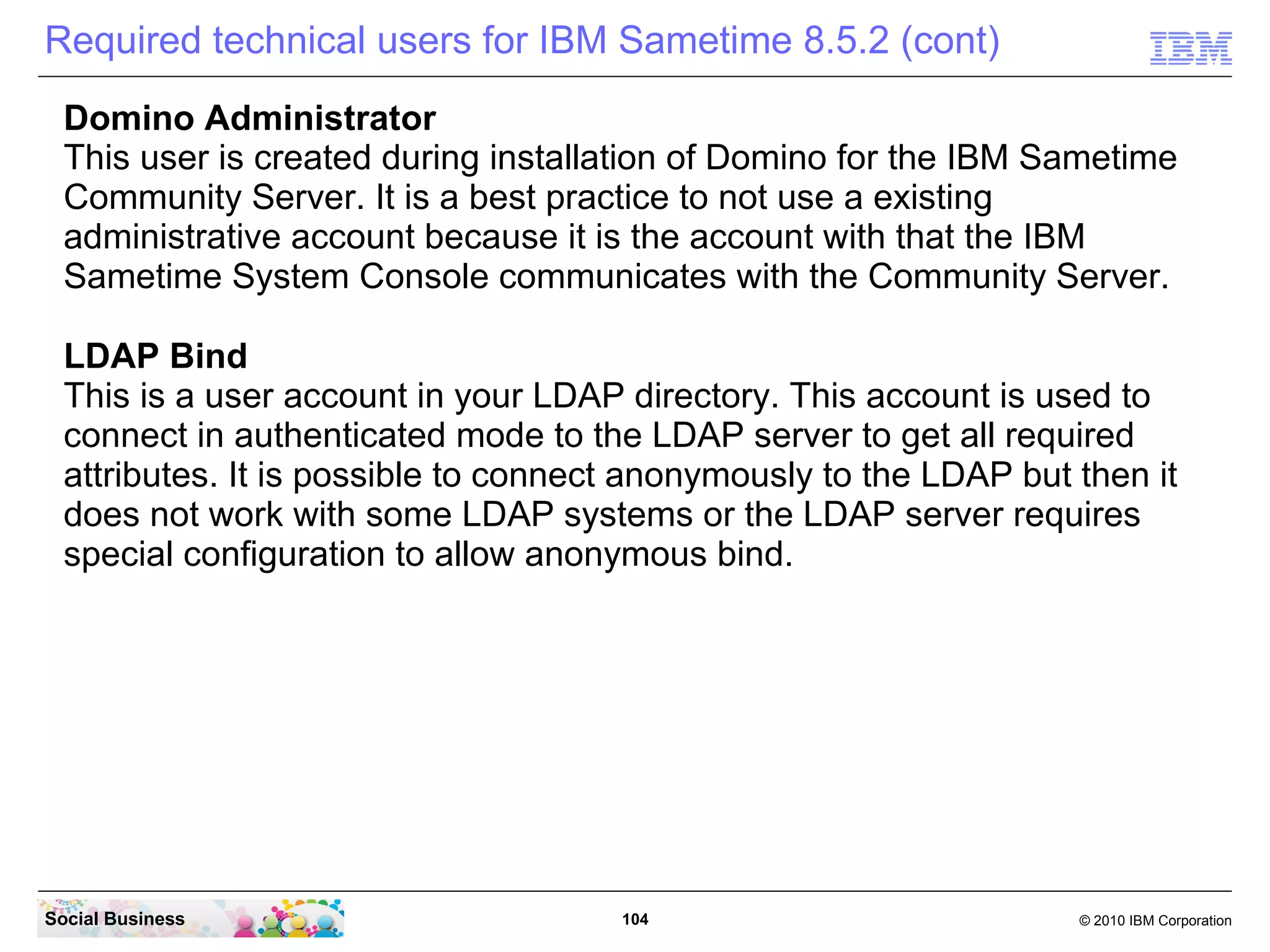 Required technical users for IBM Sametime 8.5.2 (cont)
Domino Administrator
This user is created during installation of Domino for the IBM Sametime
Community Server. It is a best practice to not use a existing
administrative account because it is the account with that the IBM
Sametime System Console communicates with the Community Server.
LDAP Bind
This is a user account in your LDAP directory. This account is used to
connect in authenticated mode to the LDAP server to get all required
attributes. It is possible to connect anonymously to the LDAP but then it
does not work with some LDAP systems or the LDAP server requires
special configuration to allow anonymous bind.

Social Business

104

© 2010 IBM Corporation

 