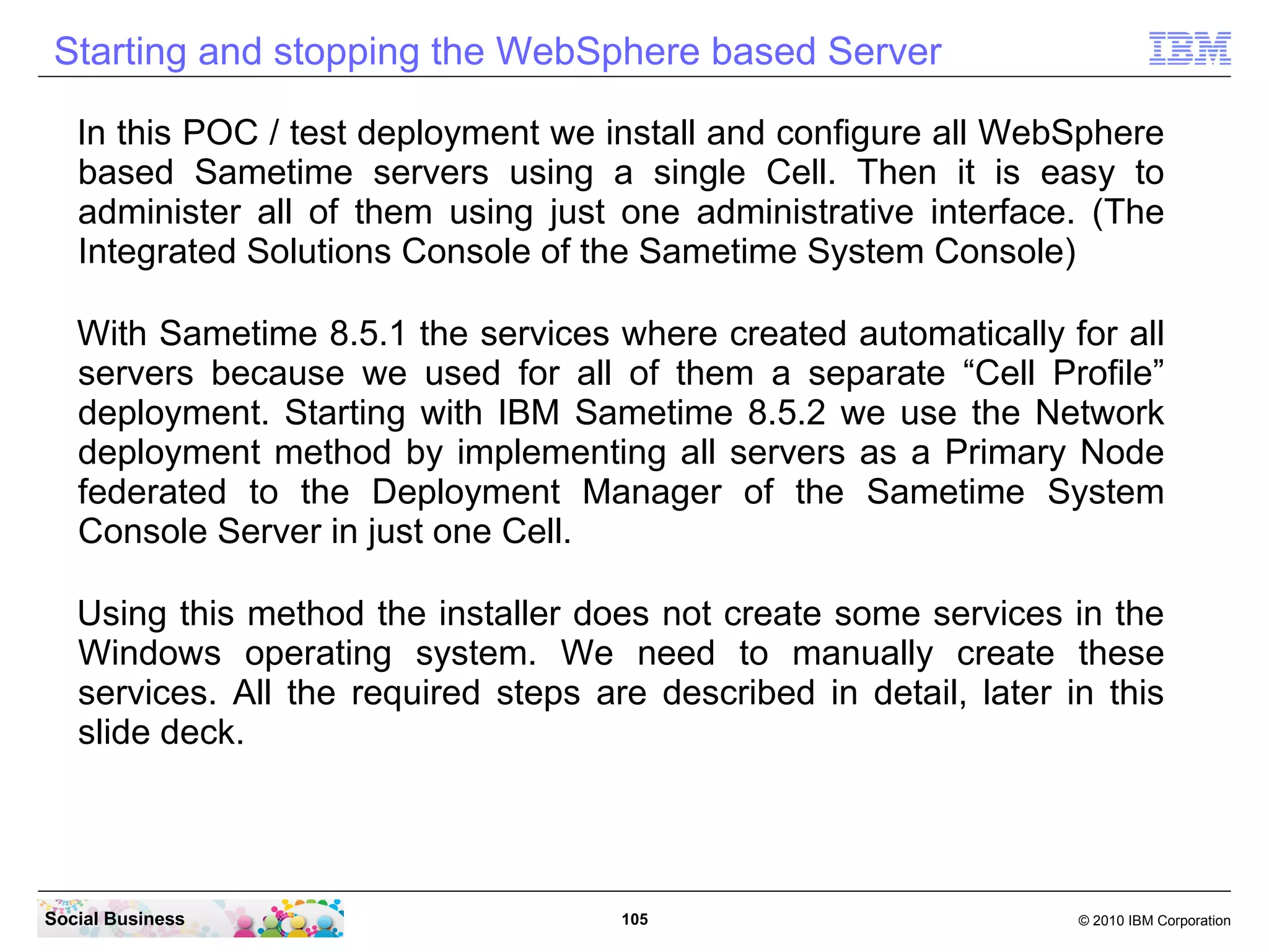 Starting and stopping the WebSphere based Server
In this POC / test deployment we install and configure all WebSphere
based Sametime servers using a single Cell. Then it is easy to
administer all of them using just one administrative interface. (The
Integrated Solutions Console of the Sametime System Console)
With Sametime 8.5.1 the services where created automatically for all
servers because we used for all of them a separate “Cell Profile”
deployment. Starting with IBM Sametime 8.5.2 we use the Network
deployment method by implementing all servers as a Primary Node
federated to the Deployment Manager of the Sametime System
Console Server in just one Cell.
Using this method the installer does not create some services in the
Windows operating system. We need to manually create these
services. All the required steps are described in detail, later in this
slide deck.

Social Business

105

© 2010 IBM Corporation

 