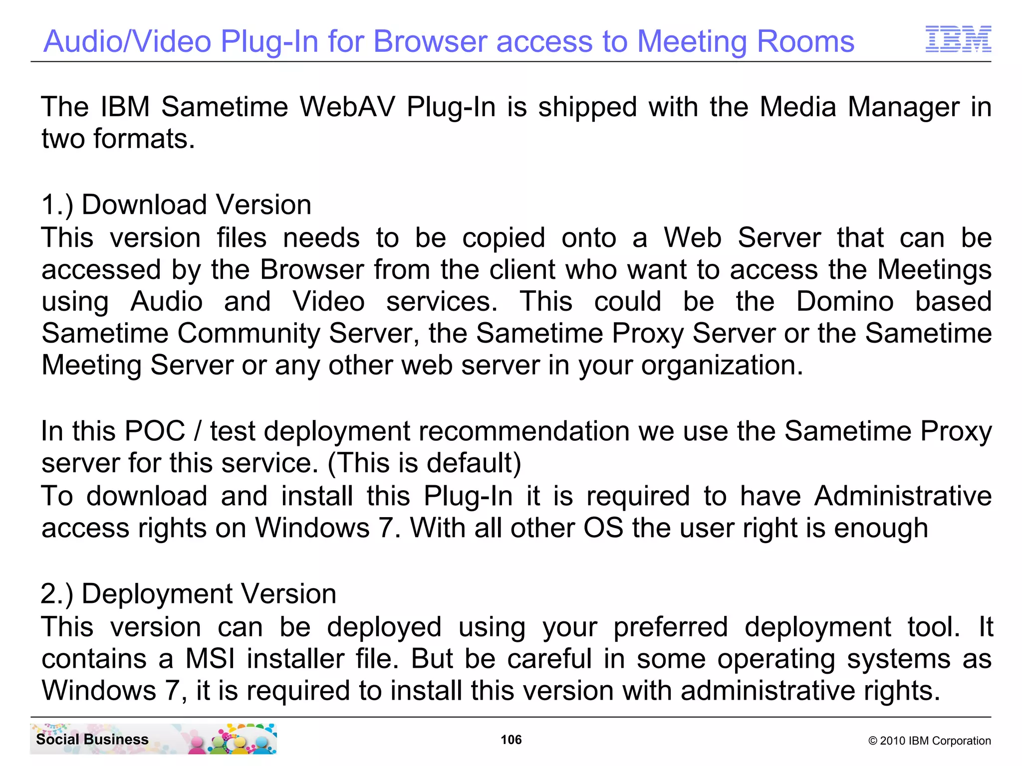 Audio/Video Plug-In for Browser access to Meeting Rooms
The IBM Sametime WebAV Plug-In is shipped with the Media Manager in
two formats.
1.) Download Version
This version files needs to be copied onto a Web Server that can be
accessed by the Browser from the client who want to access the Meetings
using Audio and Video services. This could be the Domino based
Sametime Community Server, the Sametime Proxy Server or the Sametime
Meeting Server or any other web server in your organization.
In this POC / test deployment recommendation we use the Sametime Proxy
server for this service. (This is default)
To download and install this Plug-In it is required to have Administrative
access rights on Windows 7. With all other OS the user right is enough
2.) Deployment Version
This version can be deployed using your preferred deployment tool. It
contains a MSI installer file. But be careful in some operating systems as
Windows 7, it is required to install this version with administrative rights.
Social Business

106

© 2010 IBM Corporation

 