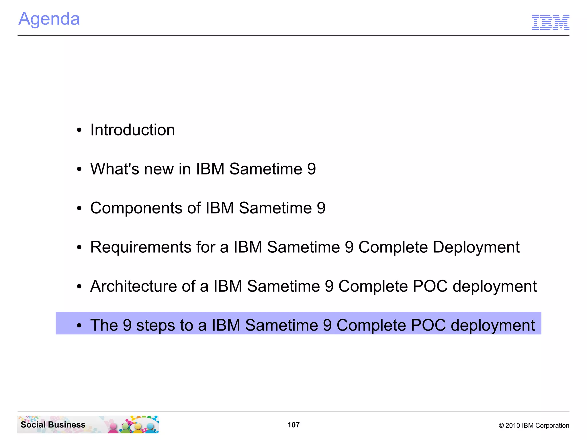 Agenda

●

Introduction

●

What's new in IBM Sametime 9

●

Components of IBM Sametime 9

●

Requirements for a IBM Sametime 9 Complete Deployment

●

Architecture of a IBM Sametime 9 Complete POC deployment

●

The 9 steps to a IBM Sametime 9 Complete POC deployment

Social Business

107

© 2010 IBM Corporation

 