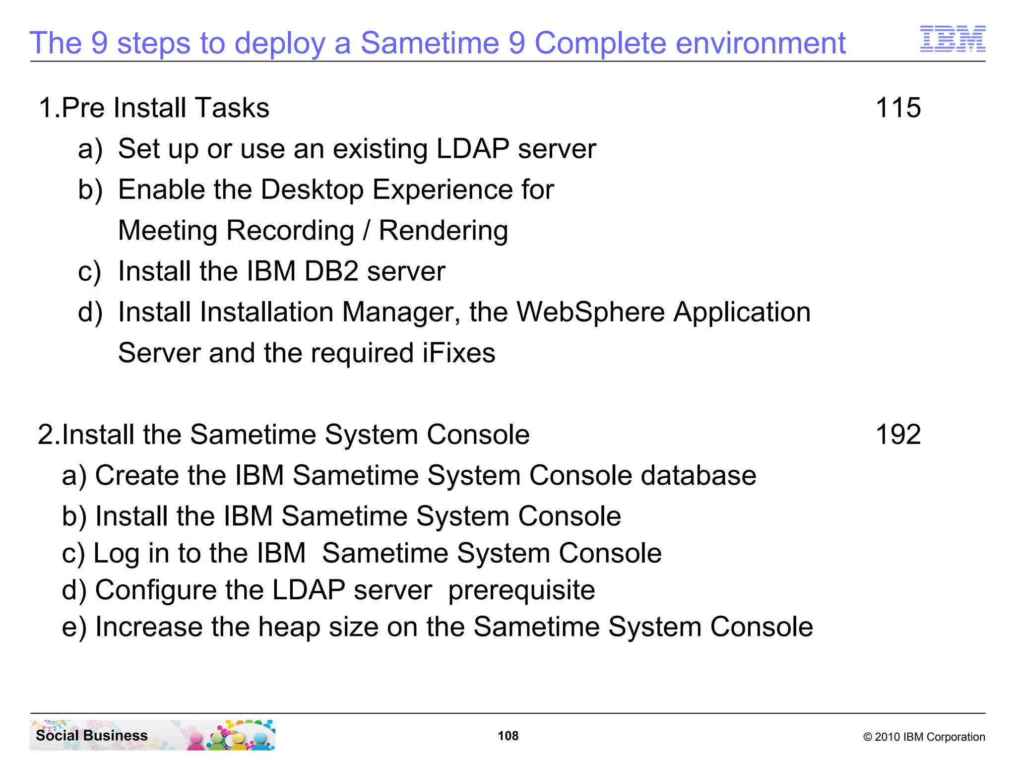 The 9 steps to deploy a Sametime 9 Complete environment
1.Pre Install Tasks
a) Set up or use an existing LDAP server
b) Enable the Desktop Experience for
Meeting Recording / Rendering
c) Install the IBM DB2 server
d) Install Installation Manager, the WebSphere Application
Server and the required iFixes

115

2.Install the Sametime System Console
a) Create the IBM Sametime System Console database
b) Install the IBM Sametime System Console
c) Log in to the IBM Sametime System Console
d) Configure the LDAP server prerequisite
e) Increase the heap size on the Sametime System Console

192

Social Business

108

© 2010 IBM Corporation

 