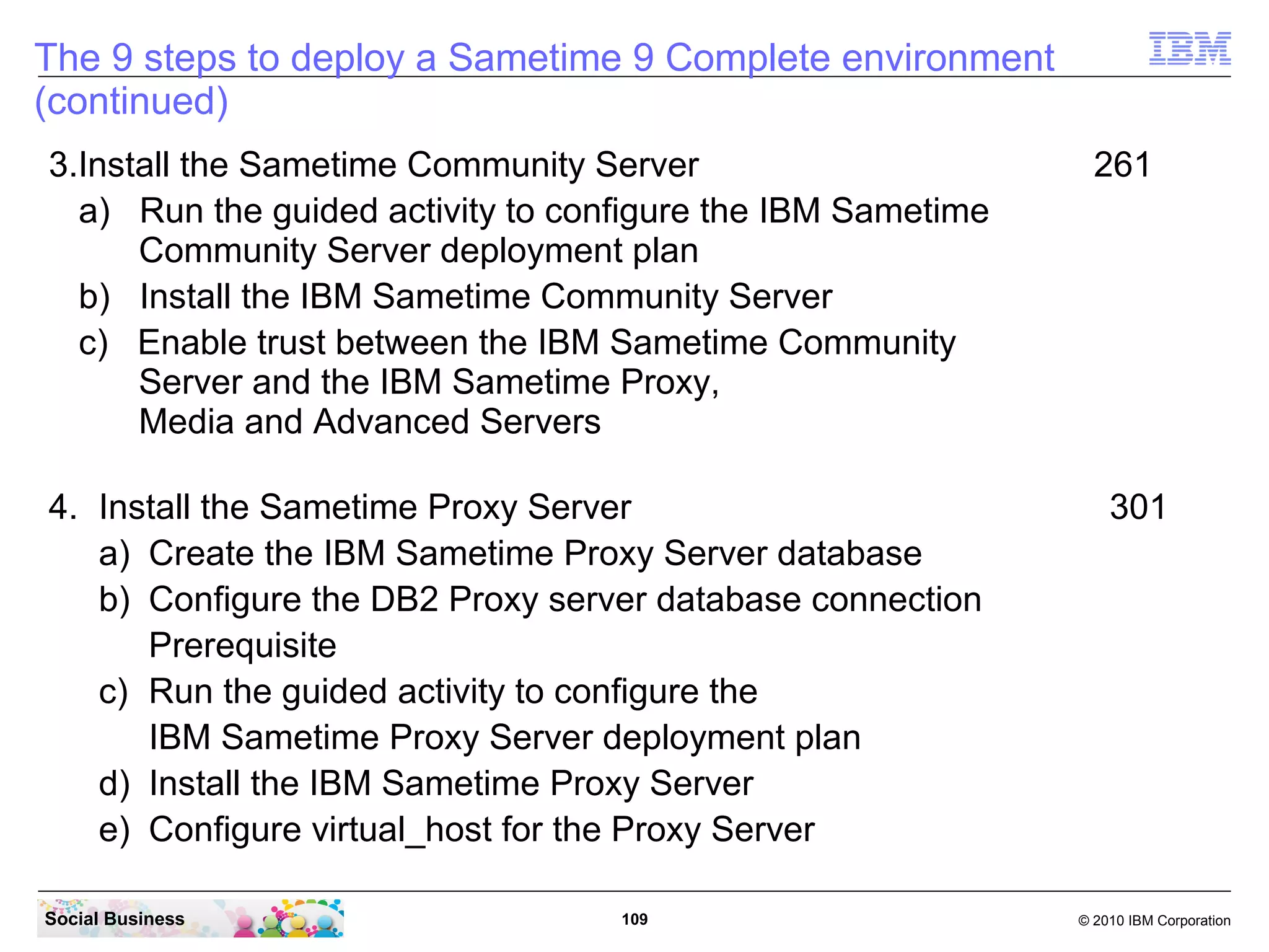 The 9 steps to deploy a Sametime 9 Complete environment
(continued)
3.Install the Sametime Community Server
a) Run the guided activity to configure the IBM Sametime
Community Server deployment plan
b) Install the IBM Sametime Community Server
c) Enable trust between the IBM Sametime Community
Server and the IBM Sametime Proxy,
Media and Advanced Servers
4. Install the Sametime Proxy Server
a) Create the IBM Sametime Proxy Server database
b) Configure the DB2 Proxy server database connection
Prerequisite
c) Run the guided activity to configure the
IBM Sametime Proxy Server deployment plan
d) Install the IBM Sametime Proxy Server
e) Configure virtual_host for the Proxy Server
Social Business

109

261

301

© 2010 IBM Corporation

 
