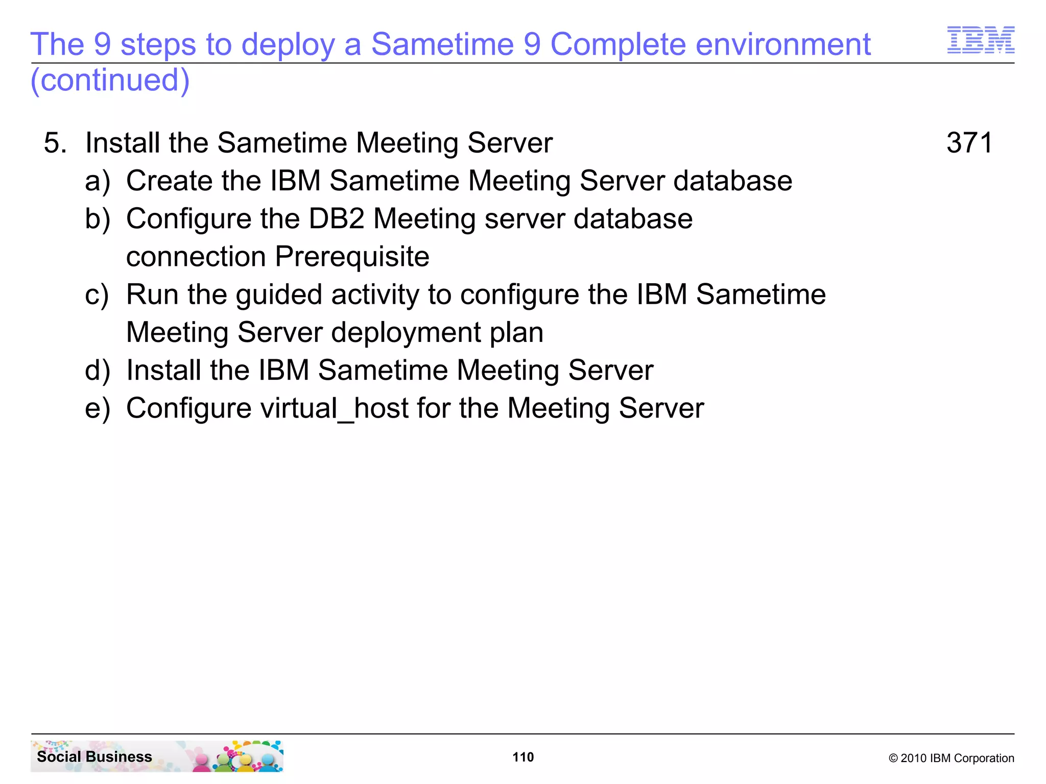 The 9 steps to deploy a Sametime 9 Complete environment
(continued)
5. Install the Sametime Meeting Server
a) Create the IBM Sametime Meeting Server database
b) Configure the DB2 Meeting server database
connection Prerequisite
c) Run the guided activity to configure the IBM Sametime
Meeting Server deployment plan
d) Install the IBM Sametime Meeting Server
e) Configure virtual_host for the Meeting Server

Social Business

110

371

© 2010 IBM Corporation

 