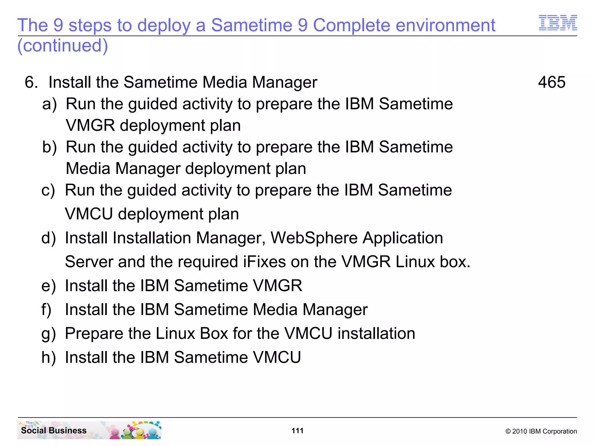 The 9 steps to deploy a Sametime 9 Complete environment
(continued)
6. Install the Sametime Media Manager
a) Run the guided activity to prepare the IBM Sametime
VMGR deployment plan
b) Run the guided activity to prepare the IBM Sametime
Media Manager deployment plan
c) Run the guided activity to prepare the IBM Sametime
VMCU deployment plan
d) Install Installation Manager, WebSphere Application
Server and the required iFixes on the VMGR Linux box.
e) Install the IBM Sametime VMGR
f) Install the IBM Sametime Media Manager
g) Prepare the Linux Box for the VMCU installation
h) Install the IBM Sametime VMCU

Social Business

111

465

© 2010 IBM Corporation

 