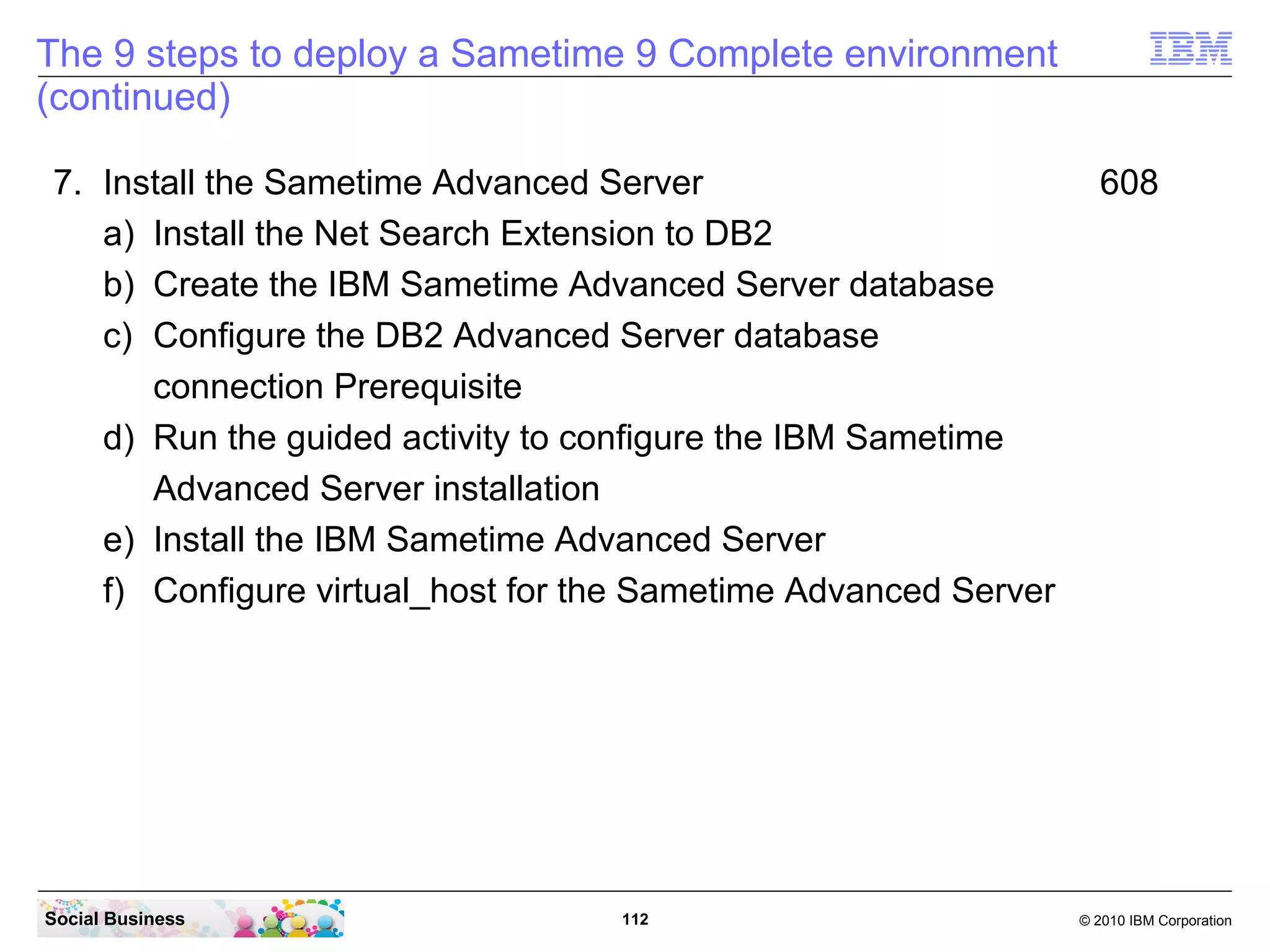 The 9 steps to deploy a Sametime 9 Complete environment
(continued)
7. Install the Sametime Advanced Server
a) Install the Net Search Extension to DB2
b) Create the IBM Sametime Advanced Server database
c) Configure the DB2 Advanced Server database
connection Prerequisite
d) Run the guided activity to configure the IBM Sametime
Advanced Server installation
e) Install the IBM Sametime Advanced Server
f) Configure virtual_host for the Sametime Advanced Server

Social Business

112

608

© 2010 IBM Corporation

 