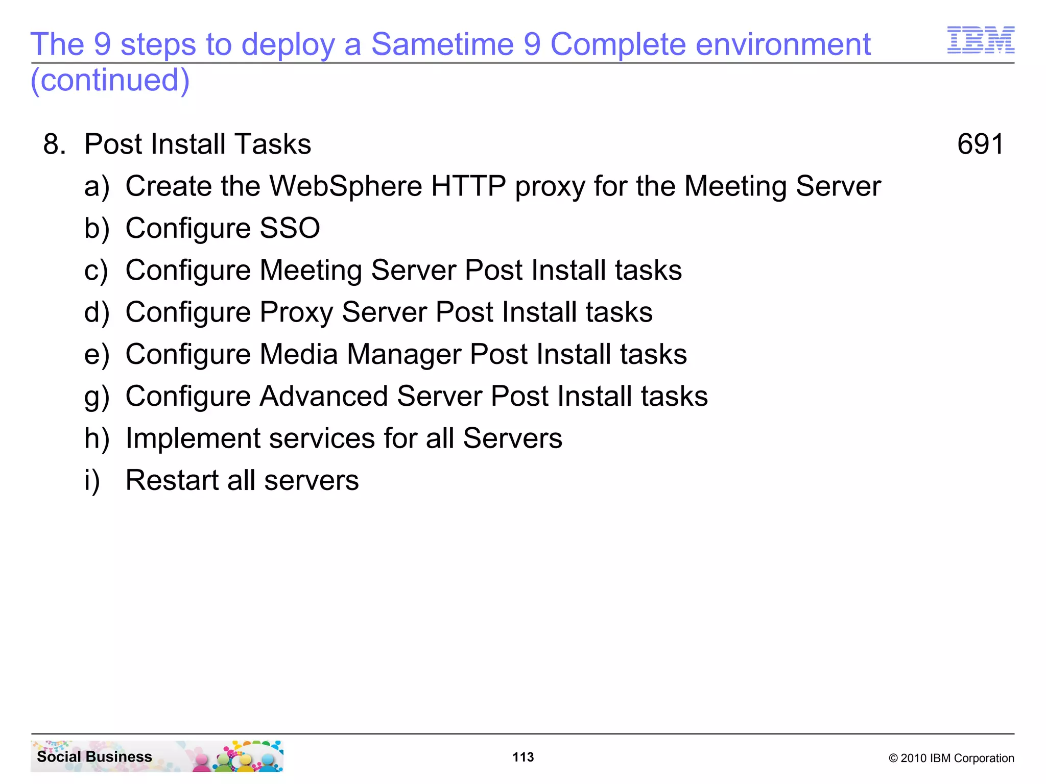 The 9 steps to deploy a Sametime 9 Complete environment
(continued)
8. Post Install Tasks
a) Create the WebSphere HTTP proxy for the Meeting Server
b) Configure SSO
c) Configure Meeting Server Post Install tasks
d) Configure Proxy Server Post Install tasks
e) Configure Media Manager Post Install tasks
g) Configure Advanced Server Post Install tasks
h) Implement services for all Servers
i) Restart all servers

Social Business

113

691

© 2010 IBM Corporation

 