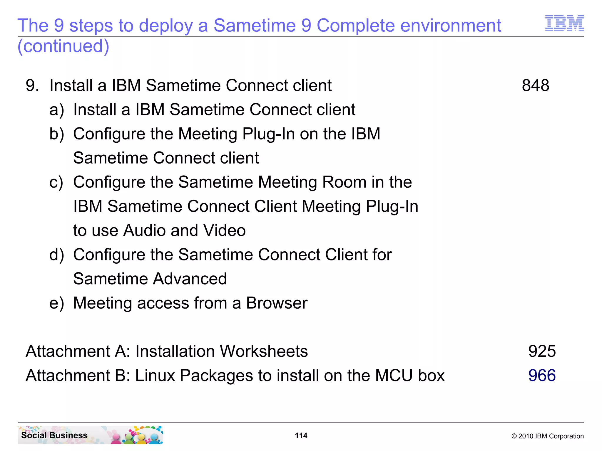 The 9 steps to deploy a Sametime 9 Complete environment
(continued)
9. Install a IBM Sametime Connect client
a) Install a IBM Sametime Connect client
b) Configure the Meeting Plug-In on the IBM
Sametime Connect client
c) Configure the Sametime Meeting Room in the
IBM Sametime Connect Client Meeting Plug-In
to use Audio and Video
d) Configure the Sametime Connect Client for
Sametime Advanced
e) Meeting access from a Browser
Attachment A: Installation Worksheets
Attachment B: Linux Packages to install on the MCU box

Social Business

114

848

925
966

© 2010 IBM Corporation

 