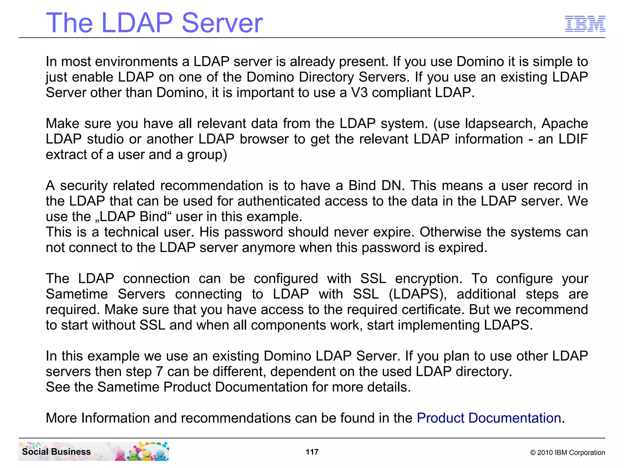 The LDAP Server
In most environments a LDAP server is already present. If you use Domino it is simple to
just enable LDAP on one of the Domino Directory Servers. If you use an existing LDAP
Server other than Domino, it is important to use a V3 compliant LDAP.
Make sure you have all relevant data from the LDAP system. (use ldapsearch, Apache
LDAP studio or another LDAP browser to get the relevant LDAP information - an LDIF
extract of a user and a group)
A security related recommendation is to have a Bind DN. This means a user record in
the LDAP that can be used for authenticated access to the data in the LDAP server. We
use the „LDAP Bind“ user in this example.
This is a technical user. His password should never expire. Otherwise the systems can
not connect to the LDAP server anymore when this password is expired.
The LDAP connection can be configured with SSL encryption. To configure your
Sametime Servers connecting to LDAP with SSL (LDAPS), additional steps are
required. Make sure that you have access to the required certificate. But we recommend
to start without SSL and when all components work, start implementing LDAPS.
In this example we use an existing Domino LDAP Server. If you plan to use other LDAP
servers then step 7 can be different, dependent on the used LDAP directory.
See the Sametime Product Documentation for more details.
More Information and recommendations can be found in the Product Documentation.
Social Business

117

© 2010 IBM Corporation

 