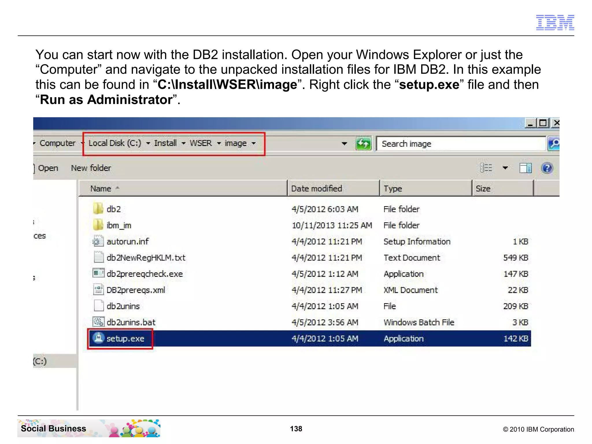You can start now with the DB2 installation. Open your Windows Explorer or just the
“Computer” and navigate to the unpacked installation files for IBM DB2. In this example
this can be found in “C:InstallWSERimage”. Right click the “setup.exe” file and then
“Run as Administrator”.

Social Business

138

© 2010 IBM Corporation

 