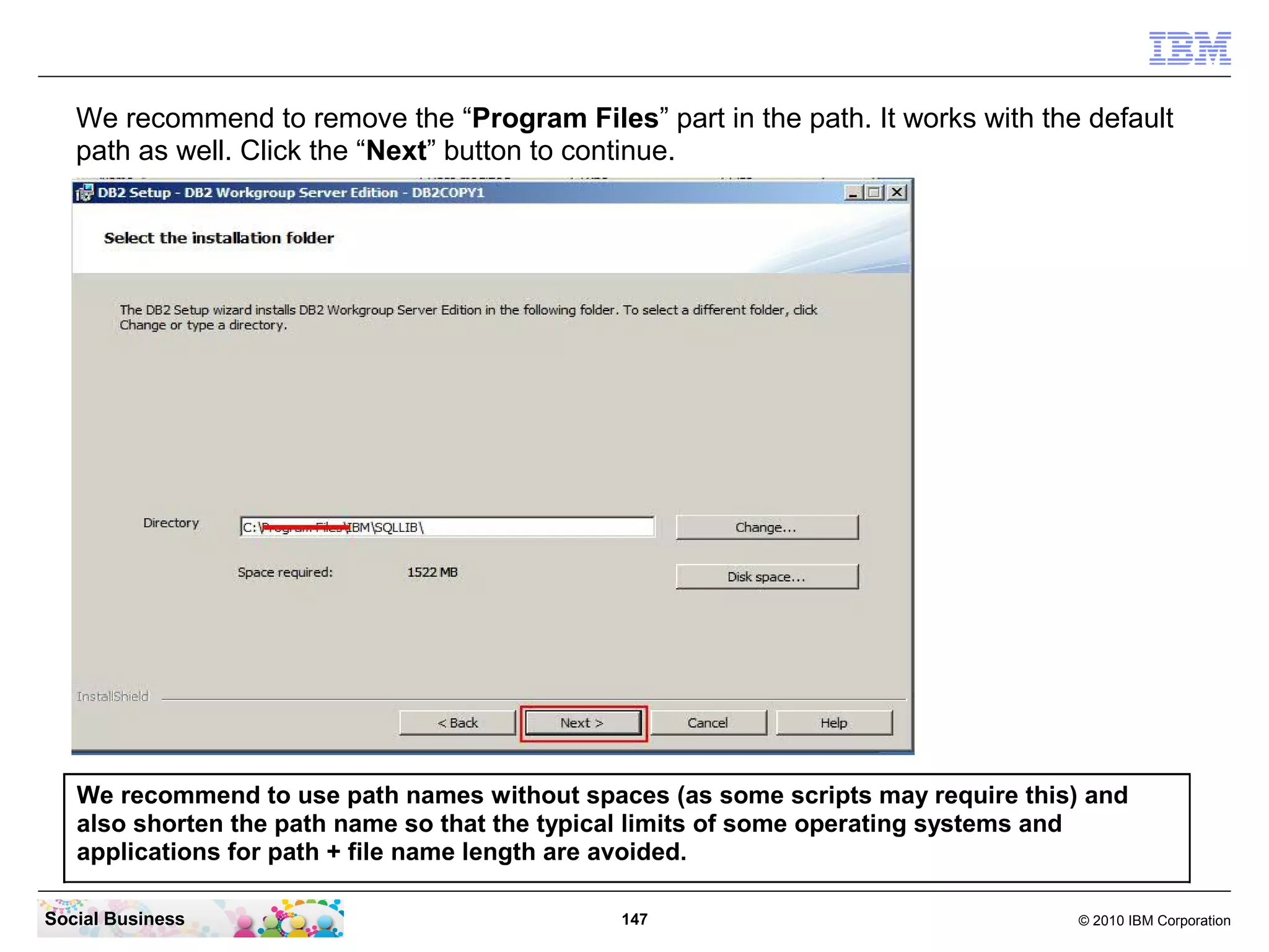 We recommend to remove the “Program Files” part in the path. It works with the default
path as well. Click the “Next” button to continue.

We recommend to use path names without spaces (as some scripts may require this) and
also shorten the path name so that the typical limits of some operating systems and
applications for path + file name length are avoided.
Social Business

147

© 2010 IBM Corporation

 