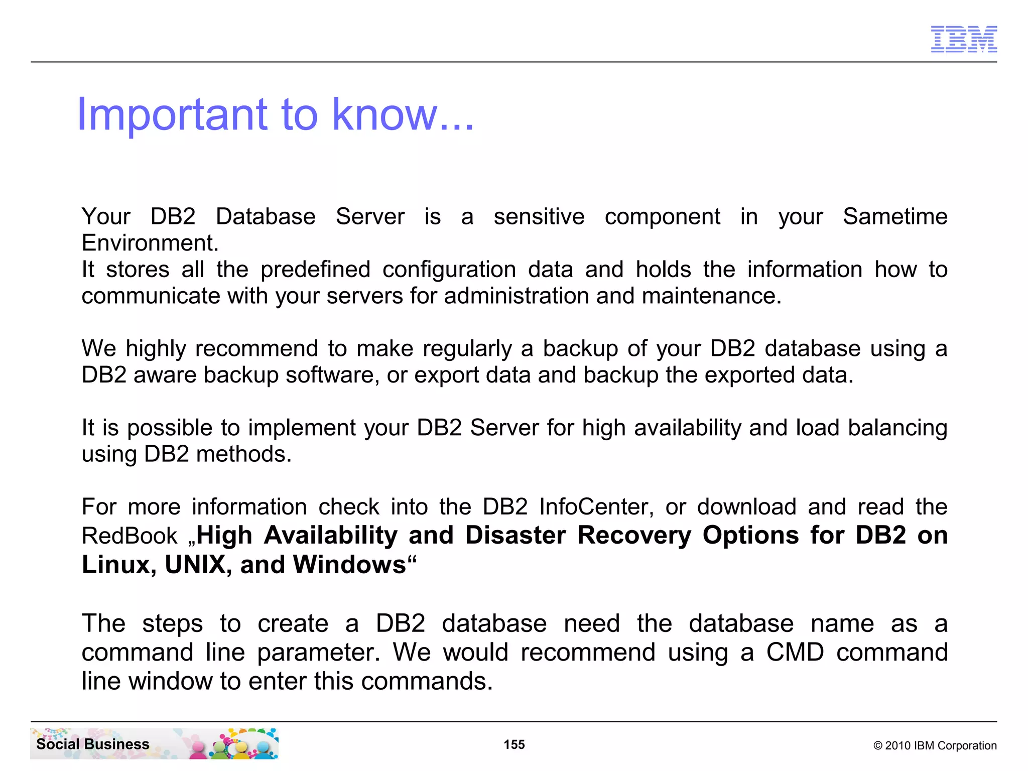Important to know...
Your DB2 Database Server is a sensitive component in your Sametime
Environment.
It stores all the predefined configuration data and holds the information how to
communicate with your servers for administration and maintenance.
We highly recommend to make regularly a backup of your DB2 database using a
DB2 aware backup software, or export data and backup the exported data.
It is possible to implement your DB2 Server for high availability and load balancing
using DB2 methods.
For more information check into the DB2 InfoCenter, or download and read the
RedBook „High Availability and Disaster Recovery Options for DB2 on

Linux, UNIX, and Windows“
The steps to create a DB2 database need the database name as a
command line parameter. We would recommend using a CMD command
line window to enter this commands.
Social Business

155

© 2010 IBM Corporation

 