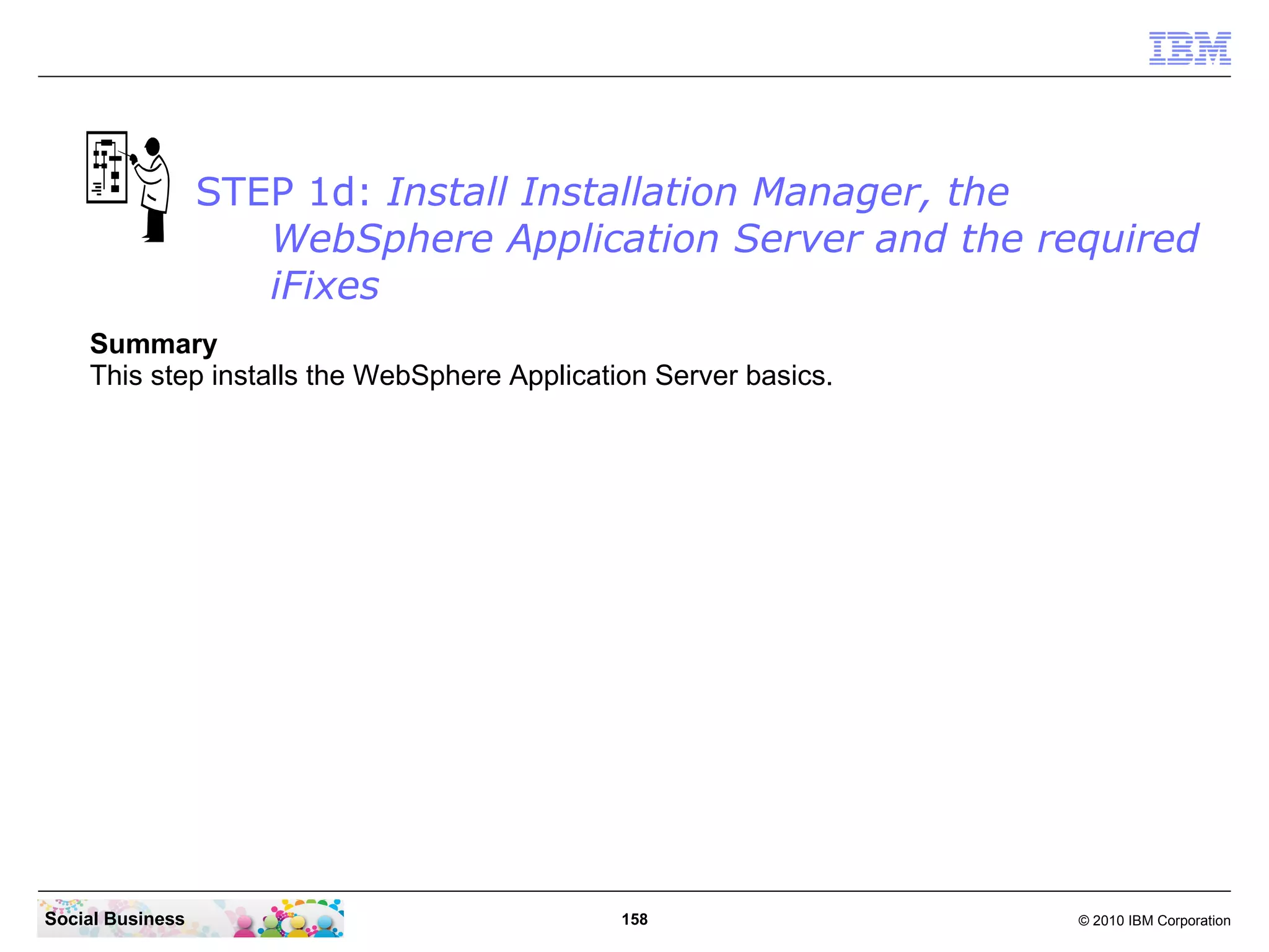 STEP 1d: Install Installation Manager, the
WebSphere Application Server and the required
iFixes
Summary
This step installs the WebSphere Application Server basics.

Social Business

158

© 2010 IBM Corporation

 