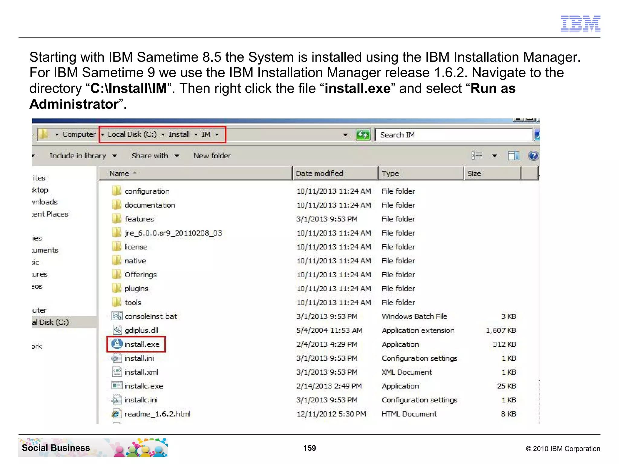 Starting with IBM Sametime 8.5 the System is installed using the IBM Installation Manager.
For IBM Sametime 9 we use the IBM Installation Manager release 1.6.2. Navigate to the
directory “C:InstallIM”. Then right click the file “install.exe” and select “Run as
Administrator”.

Social Business

159

© 2010 IBM Corporation

 