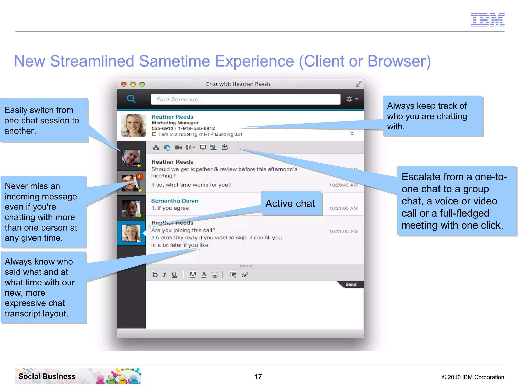 New Streamlined Sametime Experience (Client or Browser)
Always keep track of
Always keep track of
who you are chatting
who you are chatting
with.
with.

Easily switch from
Easily switch from
one chat session to
one chat session to
another.
another.

Never miss an
Never miss an
incoming message
incoming message
even if you're
even if you're
chatting with more
chatting with more
than one person at
than one person at
any given time.
any given time.

Active chat
Active chat

Escalate from a one-toEscalate from a one-toone chat to a group
one chat to a group
chat, a voice or video
chat, a voice or video
call or a full-fledged
call or a full-fledged
meeting with one click.
meeting with one click.

Always know who
Always know who
said what and at
said what and at
what time with our
what time with our
new, more
new, more
expressive chat
expressive chat
transcript layout.
transcript layout.

Social Business

17

© 2010 IBM Corporation

 