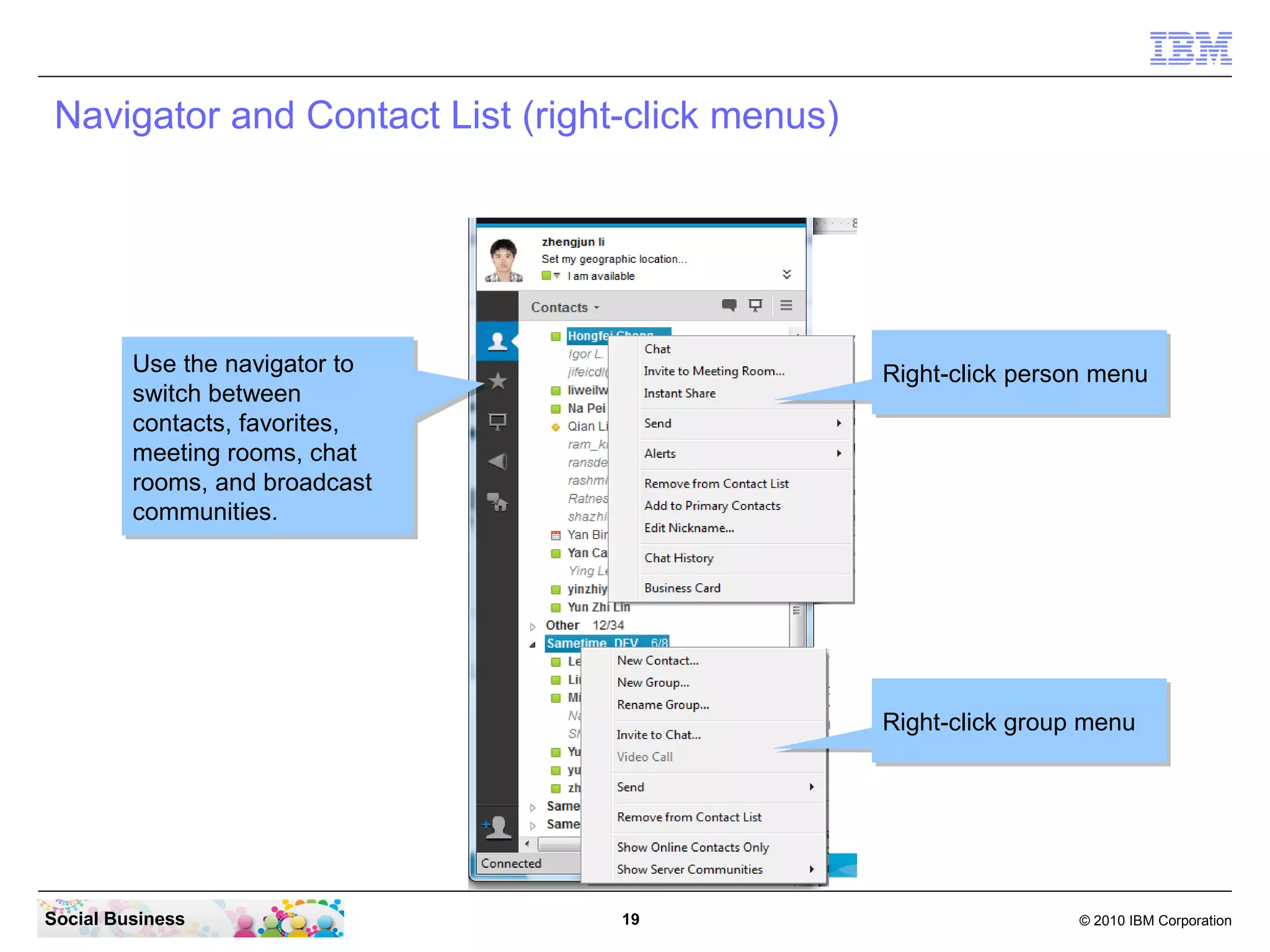 Navigator and Contact List (right-click menus)

Use the navigator to
Use the navigator to
switch between
switch between
contacts, favorites,
contacts, favorites,
meeting rooms, chat
meeting rooms, chat
rooms, and broadcast
rooms, and broadcast
communities.
communities.

Right-click person menu
Right-click person menu

Right-click group menu
Right-click group menu

Social Business

19

© 2010 IBM Corporation

 