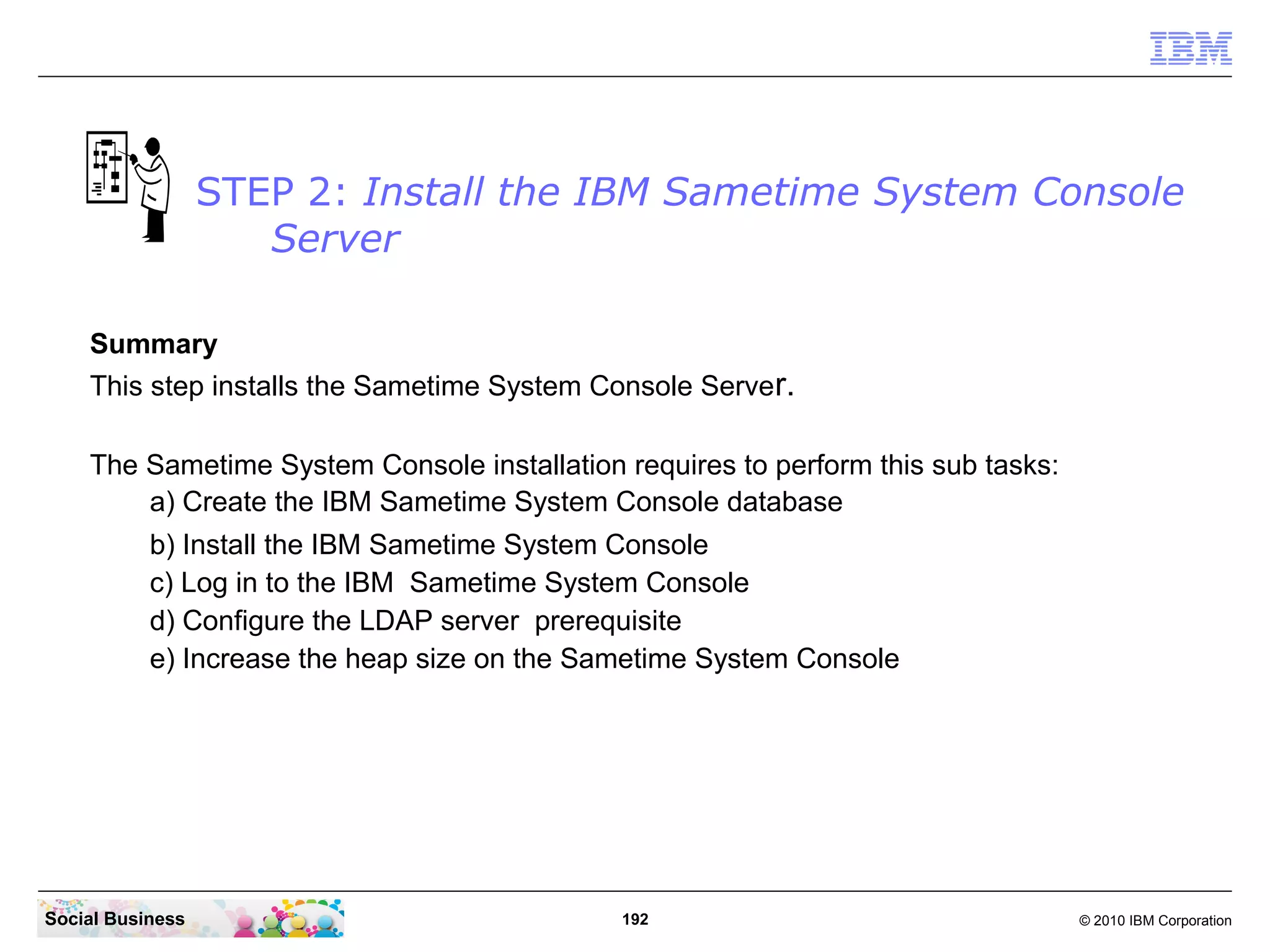STEP 2: Install the IBM Sametime System Console
Server
Summary
This step installs the Sametime System Console Server.
The Sametime System Console installation requires to perform this sub tasks:
a) Create the IBM Sametime System Console database
b) Install the IBM Sametime System Console
c) Log in to the IBM Sametime System Console
d) Configure the LDAP server prerequisite
e) Increase the heap size on the Sametime System Console

Social Business

192

© 2010 IBM Corporation

 