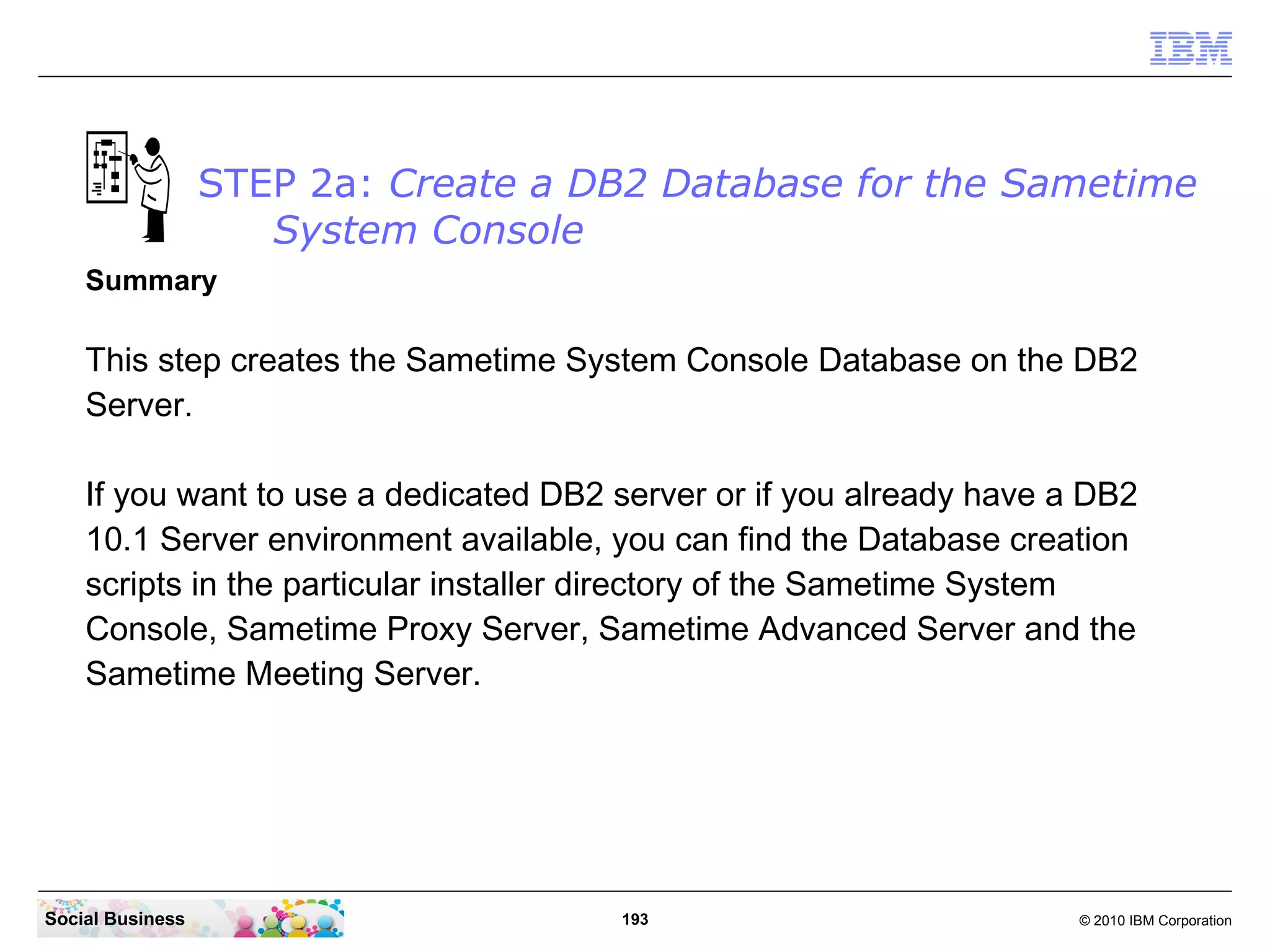 STEP 2a: Create a DB2 Database for the Sametime
System Console
Summary

This step creates the Sametime System Console Database on the DB2
Server.
If you want to use a dedicated DB2 server or if you already have a DB2
10.1 Server environment available, you can find the Database creation
scripts in the particular installer directory of the Sametime System
Console, Sametime Proxy Server, Sametime Advanced Server and the
Sametime Meeting Server.

Social Business

193

© 2010 IBM Corporation

 